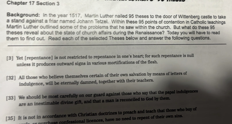 Chapter 17 Section 3
Background: In the year 1517, Martin Luther nailed 95 theses to the door of Wittenberg castle to take
a stand against a friar named Johann Tetzel. Within these 95 points of contention in Catholic teachings
Martin Luther outlined some of the problems that he saw within the church. But what do these 95
theses reveal about the state of church affairs during the Renaissance? Today you will have to read
them to find out. Read each of the selected Theses below and answer the following questions.
[3] Yet [repentance] is not restricted to repentance in one's heart; for such repentance is null
unless it produces outward signs in various mortifications of the flesh.
[32] All those who believe themselves certain of their own salvation by means of letters of
indulgence, will be eternally damned, together with their teachers.
[33] We should be most carefully on our guard against those who say that the papal indulgences
are an inestimable divine gift, and that a man is reconciled to God by them.
[35] It is not in accordance with Christian doctrines to preach and teach that those who buy of
purchase confessional licences, have no need to repent of their own sins.