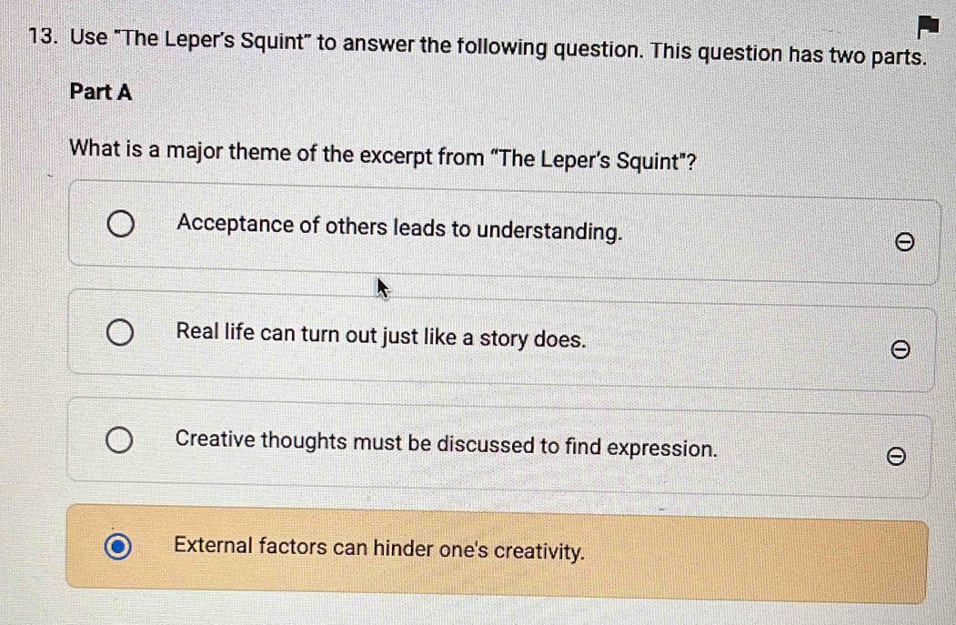 Use "The Leper's Squint" to answer the following question. This question has two parts.
Part A
What is a major theme of the excerpt from “The Leper’s Squint”?
Acceptance of others leads to understanding.
Real life can turn out just like a story does.
Creative thoughts must be discussed to find expression.
External factors can hinder one's creativity.