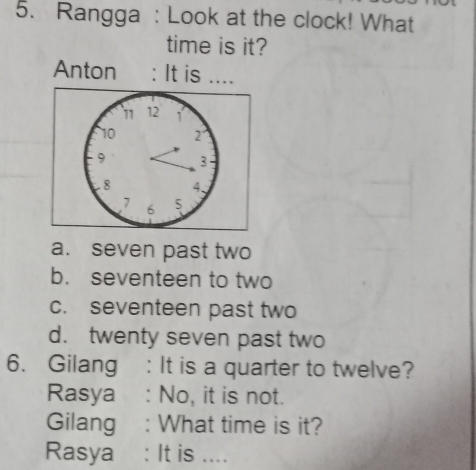 Rangga : Look at the clock! What
time is it?
Anton : It is ....
a. seven past two
b. seventeen to two
c. seventeen past two
d. twenty seven past two
6. Gilang : It is a quarter to twelve?
Rasya : No, it is not.
Gilang : What time is it?
Rasya : It is ....