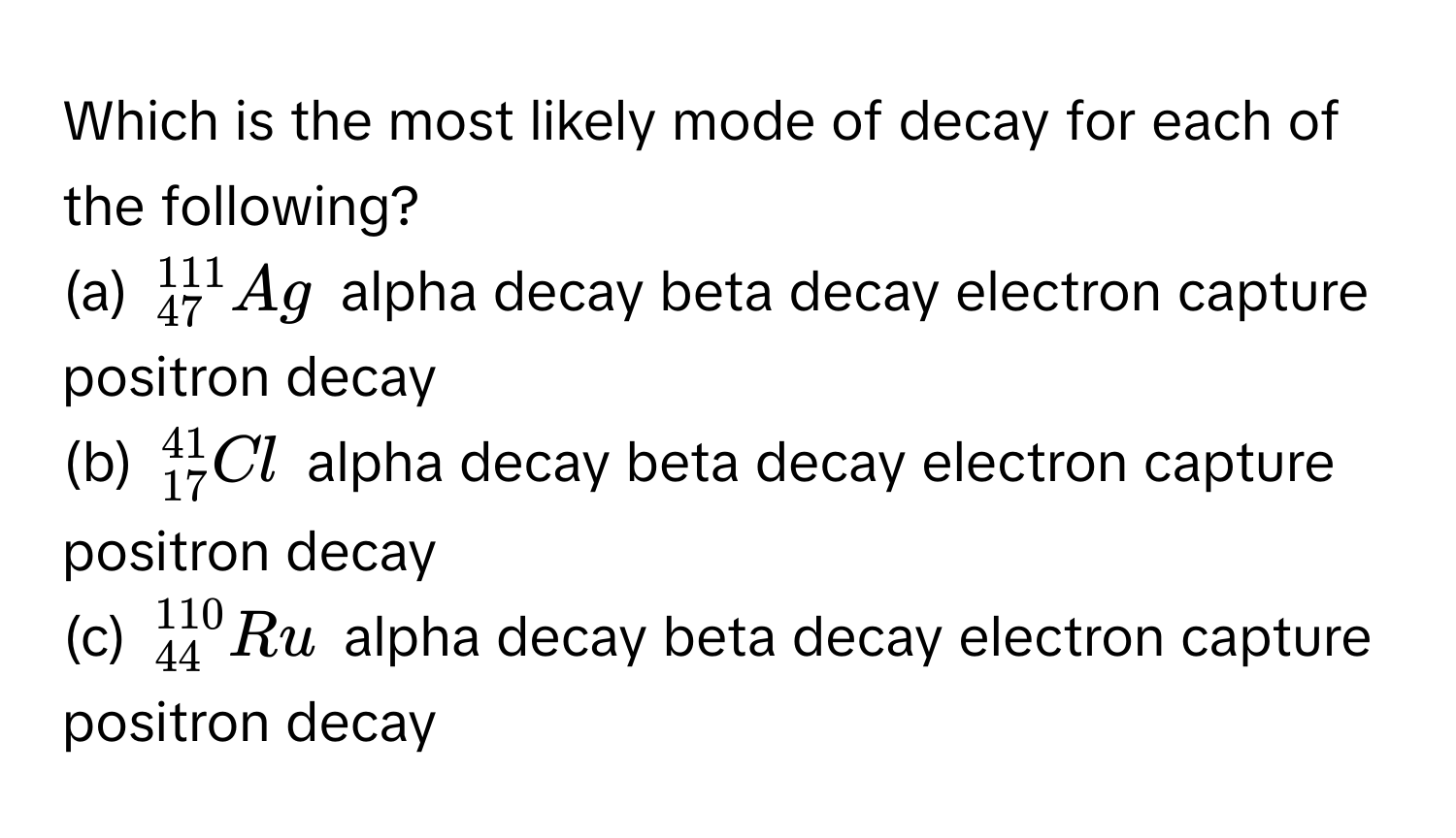 Which is the most likely mode of decay for each of the following?

(a) $^111_47Ag$  alpha decay beta decay electron capture positron decay
(b) $^41_17Cl$  alpha decay beta decay electron capture positron decay
(c) $^110_44Ru$ alpha decay beta decay electron capture positron decay