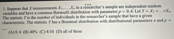 Suppose that X measurements X_1,..., X_n in a researcher’s sample are independent random
variables and have a common Bernoulli distribution with parameter p=0.4. Let Y=X_1+...+X_n. 
The statistic Yis the number of individuals in the researcher’s sample that have a given
characteristic. The statistic Yhas a Binomial distribution with distributional parameters η and p=
_.
(A) 0.4 (B) 40% (C) 4/10 (D) all of these