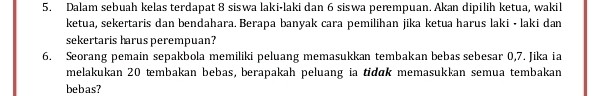 Dalam sebuah kelas terdapat 8 siswa laki-laki dan 6 siswa perempuan. Akan dipilih ketua, wakil 
ketua, sekertaris dan bendahara. Berapa banyak cara pemilihan jika ketua harus laki • laki dan 
sekertaris harus perempuan? 
6. Seorang pemain sepakbola memiliki peluang memasukkan tembakan bebas sebesar 0, 7. Jika ia 
melakukan 20 tembakan bebas, berapakah peluang ia tidɑk memasukkan semua tembakan 
bebas?