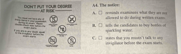 DON'T PUT YOUR DEGREE A4. The notice:
AT RISK reminds examinees what they are not
A. C
You must not have any o
allowed to do during written exams.
these items in your possession
curing an exam. Please
HOR PONS “”” B. □ tells the candidates to buy bottles of
double chack now before the exam starts
If you are in any doubt, speak
sparkling water.
to the invigliator before the exam starts
C. □ states that you mustn’t talk to any
invigilator before the exam starts.
m