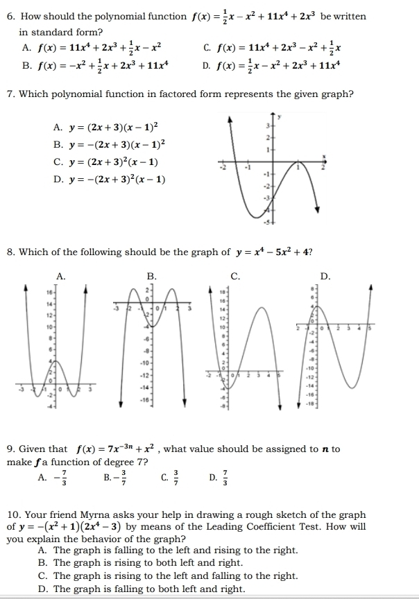 How should the polynomial function f(x)= 1/2 x-x^2+11x^4+2x^3 be written
in standard form?
A. f(x)=11x^4+2x^3+ 1/2 x-x^2 C. f(x)=11x^4+2x^3-x^2+ 1/2 x
B. f(x)=-x^2+ 1/2 x+2x^3+11x^4 D. f(x)= 1/2 x-x^2+2x^3+11x^4
7. Which polynomial function in factored form represents the given graph?
A. y=(2x+3)(x-1)^2
B. y=-(2x+3)(x-1)^2
C. y=(2x+3)^2(x-1)
D. y=-(2x+3)^2(x-1)
8. Which of the following should be the graph of y=x^4-5x^2+4 ?
 
 
 
9. Given that f(x)=7x^(-3n)+x^2 , what value should be assigned to n to
make f a function of degree 7?
A. - 7/3  B. - 3/7  C.  3/7  D.  7/3 
10. Your friend Myrna asks your help in drawing a rough sketch of the graph
of y=-(x^2+1)(2x^4-3) by means of the Leading Coefficient Test. How will
you explain the behavior of the graph?
A. The graph is falling to the left and rising to the right.
B. The graph is rising to both left and right.
C. The graph is rising to the left and falling to the right.
D. The graph is falling to both left and right.