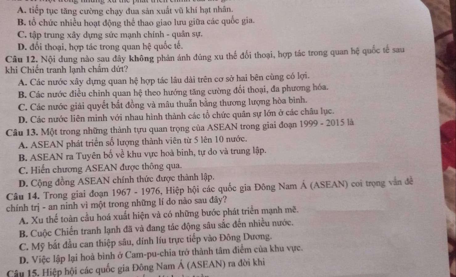 A. tiếp tục tăng cường chạy đua sản xuất vũ khí hạt nhân.
B. tổ chức nhiều hoạt động thể thao giao lưu giữa các quốc gia.
C. tập trung xây dựng sức mạnh chính - quân sự.
D. đối thoại, hợp tác trong quan hệ quốc tế.
Câu 12. Nội dung nào sau đây không phản ánh đúng xu thế đối thoại, hợp tác trong quan hệ quốc tế sau
khi Chiến tranh lạnh chẩm dứt?
A. Các nước xây dựng quan hệ hợp tác lâu dài trên cơ sở hai bên cùng có lợi.
B. Các nước điều chỉnh quan hệ theo hướng tăng cường đối thoại, đa phương hóa.
C. Các nước giải quyết bất đồng và mâu thuẫn bằng thương lượng hòa bình.
D. Các nước liên minh với nhau hình thành các tổ chức quân sự lớn ở các châu lục.
Câu 13. Một trong những thành tựu quan trọng của ASEAN trong giai đoạn 1999 - 2015 là
A. ASEAN phát triển số lượng thành viên từ 5 lên 10 nước.
B. ASEAN ra Tuyên bố về khu vực hoà binh, tự do và trung lập.
C. Hiến chương ASEAN được thông qua.
D. Cộng đồng ASEAN chính thức được thành lập.
Câu 14. Trong giai đoạn 1967 - 1976, Hiệp hội các quốc gia Đông Nam Á (ASEAN) coi trọng vẫn đề
chính trị - an ninh vì một trong những lí do nào sau đây?
A. Xu thế toàn cầu hoá xuất hiện và có những bước phát triển mạnh mẽ.
B. Cuộc Chiến tranh lạnh đã và đang tác động sâu sắc đến nhiều nước.
C. Mỹ bắt đầu can thiệp sâu, dính líu trực tiếp vào Đông Dương.
D. Việc lập lại hoà bình ở Cam-pu-chia trở thành tâm điểm của khu vực.
Câu 15. Hiệp hội các quốc gia Đông Nam Á (ASEAN) ra đời khi