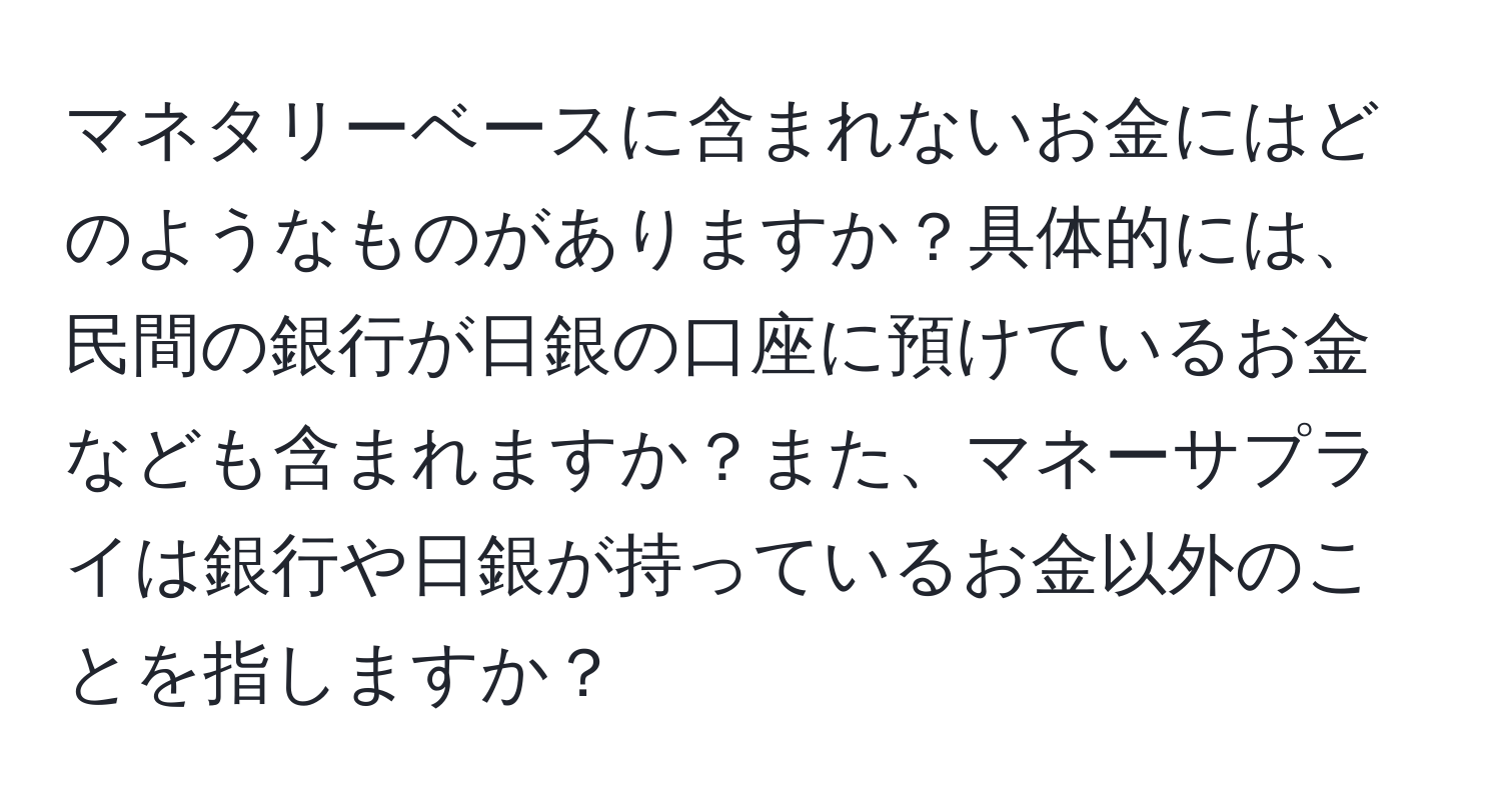 マネタリーベースに含まれないお金にはどのようなものがありますか？具体的には、民間の銀行が日銀の口座に預けているお金なども含まれますか？また、マネーサプライは銀行や日銀が持っているお金以外のことを指しますか？