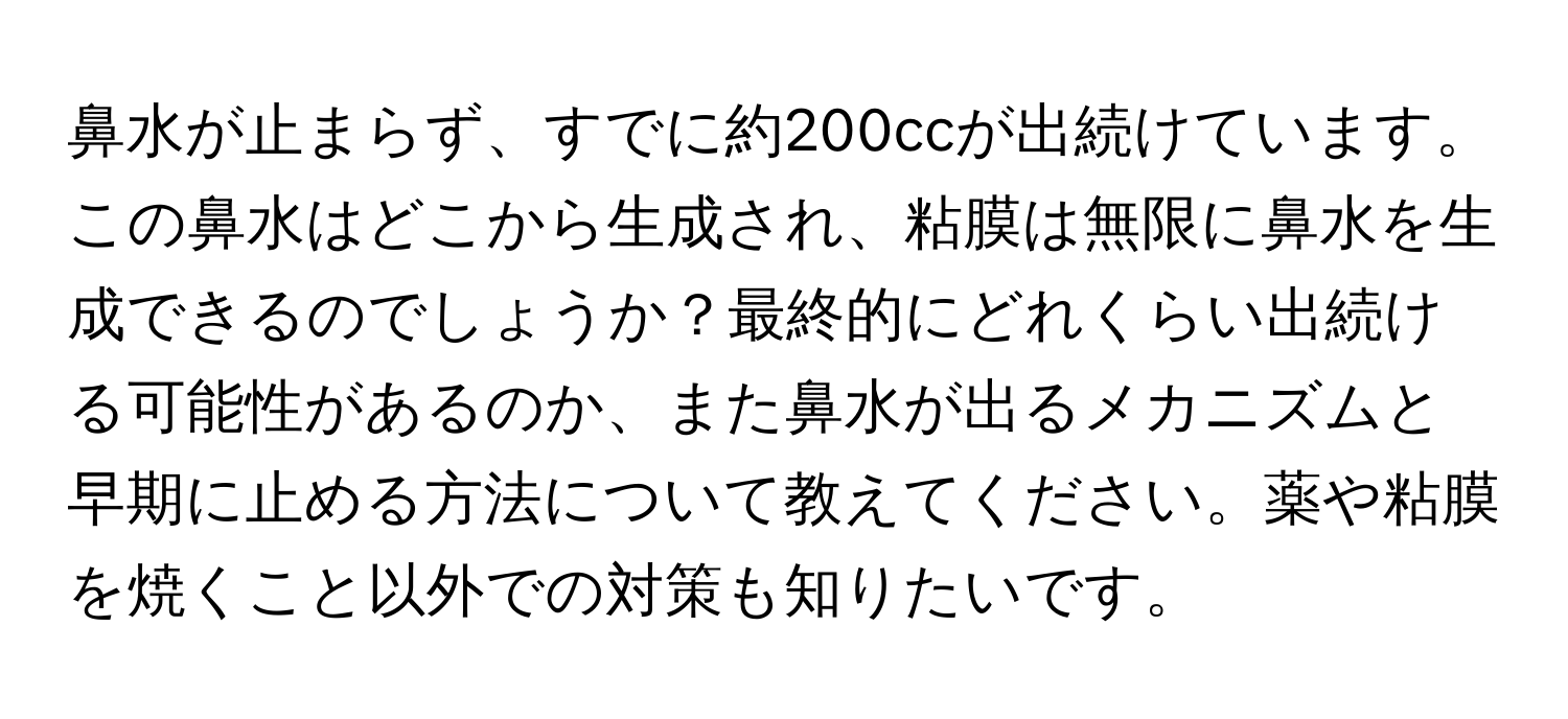 鼻水が止まらず、すでに約200ccが出続けています。この鼻水はどこから生成され、粘膜は無限に鼻水を生成できるのでしょうか？最終的にどれくらい出続ける可能性があるのか、また鼻水が出るメカニズムと早期に止める方法について教えてください。薬や粘膜を焼くこと以外での対策も知りたいです。