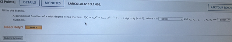 DETAILS MY NOTES LARCOLALG10 3.1.002. ASK YOUR TEACH 
Fill in the blanks. 
A polynomial function of x with degree n has the form f(x)=a_nx^n+a_n-1x^(n-1)+·s +a_1x+a_0(a!= 0) ,where n is —Select— and 
numbers. a_n, a_n-1,..., e_1 =Select= v 
Need Help? Read It 
Submit Answer