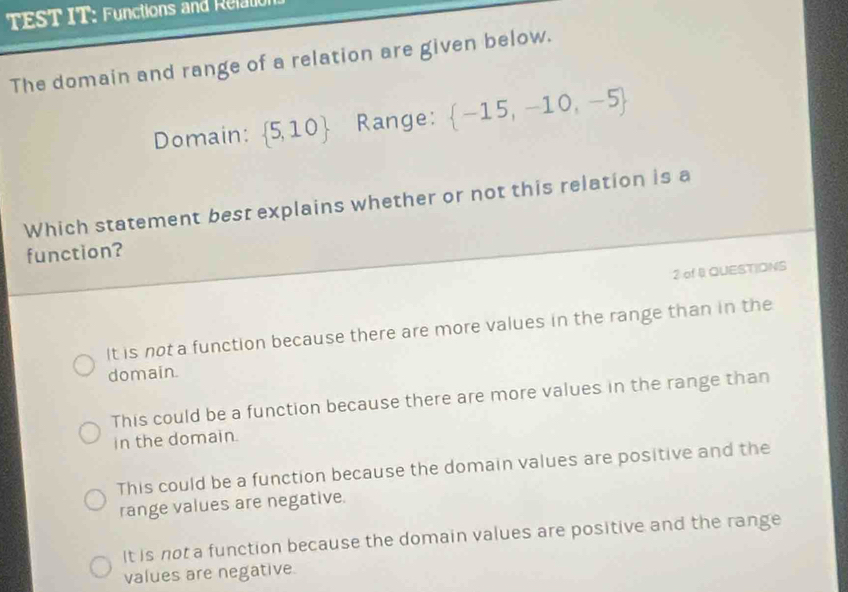 TEST IT: Functions and Relation
The domain and range of a relation are given below.
Domain:  5,10 Range:  -15,-10,-5
Which statement best explains whether or not this relation is a
function?
2 of . QUESTIONS
it is not a function because there are more values in the range than in the
domain.
This could be a function because there are more values in the range than
in the domain.
This could be a function because the domain values are positive and the
range values are negative.
It is not a function because the domain values are positive and the range
values are negative.