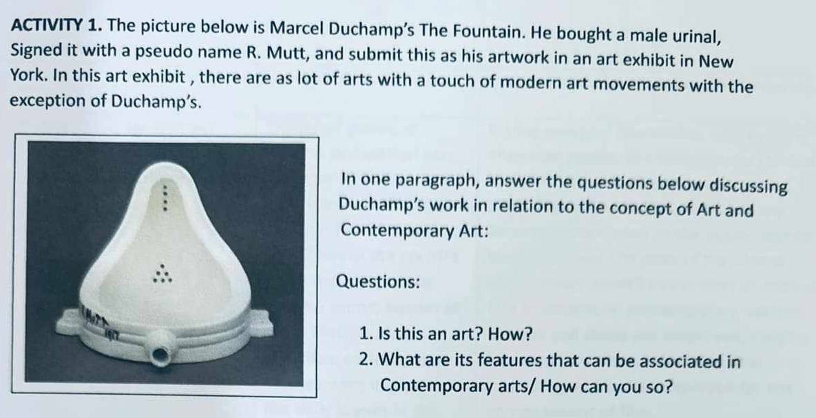 ACTIVITY 1. The picture below is Marcel Duchamp’s The Fountain. He bought a male urinal, 
Signed it with a pseudo name R. Mutt, and submit this as his artwork in an art exhibit in New 
York. In this art exhibit , there are as lot of arts with a touch of modern art movements with the 
exception of Duchamp’s. 
n one paragraph, answer the questions below discussing 
uchamp’s work in relation to the concept of Art and 
Contemporary Art: 
uestions: 
1. Is this an art? How? 
2. What are its features that can be associated in 
Contemporary arts/ How can you so?