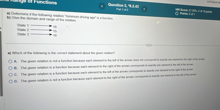 LATASHA W
<
Range of Functions Question 5, *8.2.43 Part 1 of 2 , HW Score:  21.05%, 4 of 19 points
Points: 0 of 1
a) Determine if the following relation ''minimum driving age" is a function.
b) Give the domain and range of the relation.
State 1 16
State 2 15
State 3 18
a) Which of the following is the correct statement about the given relation?
A. The given relation is not a function because each element to the left of the arrows does not correspond to exactly one element to the right of the arrows.
B. The given relation is a function because each element to the right of the arrows corresponds to exactly one element to the left of the arrows
C. The given relation is a function because each element to the left of the arrows corresponds to exactly one element to the right of the arrows
D. The given relation is not a function because each element to the right of the arrows corresponds to exactly one element to the left of the arrows