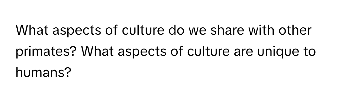 What aspects of culture do we share with other primates? What aspects of culture are unique to humans?