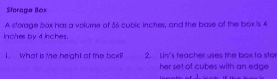 Storage Box 
A storage box has a volume of 56 cubic inches, and the base of the box is 4
inches by 4 inches. 
1, What is the height of the box? 2. Lin's teacher uses the box to stor 
her set of cubes with an edge 
1