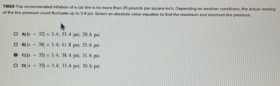 TIRES The recommended inflation of a car tire is no more than 35 pounds per square inch. Depending on weather conditions, the actual reading
of the tire pressure could fluctuate up to 3.4 psi. Select an absolute value equation to find the maximum and minimum tire pressure.
A) |x-32|=3.4; 35.4 psi; 29. 6 psi
B) |x-38|=3.4; 41. 8 psi; 35. 6 psi
C) |x-35|=3.4; 38. 4 psi; 31.6 psi
D) |x-35|=3. ; 33. 4 psi; 30. 6 psi