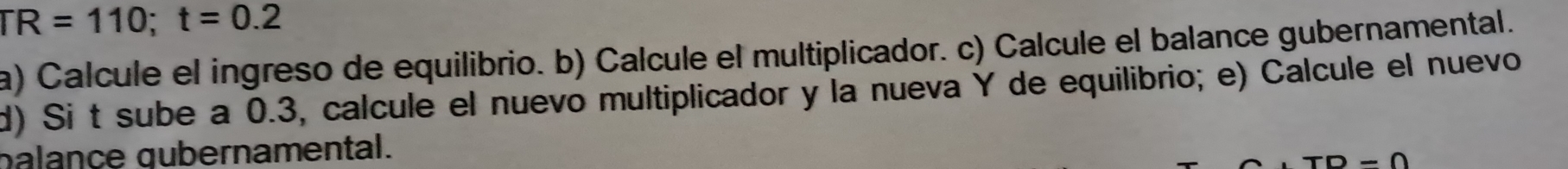 TR=110; t=0.2
a) Calcule el ingreso de equilibrio. b) Calcule el multiplicador. c) Calcule el balance gubernamental. 
d) Si t sube a 0.3, calcule el nuevo multiplicador y la nueva Y de equilibrio; e) Calcule el nuevo 
palance œubernamental. 
-Omega