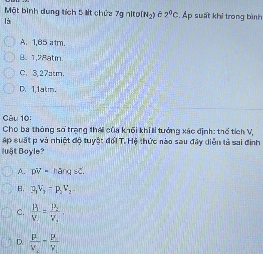 Một bình dung tích 5 lít chứa 7g nitơ (N_2) Ở 2^0C. Áp suất khí trong bình
là
A. 1,65 atm.
B. 1, 28atm.
C. 3, 27atm.
D. 1, 1atm.
Câu 10:
Cho ba thông số trạng thái của khối khí lí tưởng xác định: thể tích V,
áp suất p và nhiệt độ tuyệt đối T. Hệ thức nào sau đây diễn tả sai định
luật Boyle?
A. pV= hằng số.
B. p_1V_1=p_2V_2.
C. frac P_1V_1=frac P_2V_2.
D. frac p_1V_2=frac p_2V_1
