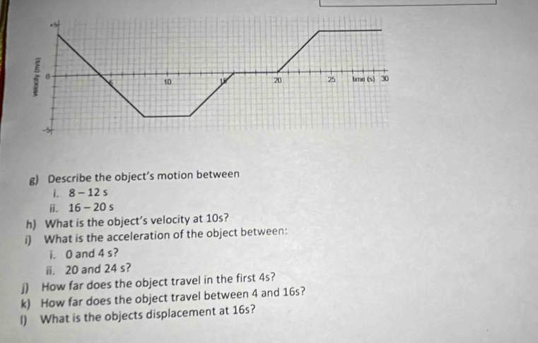 Describe the object’s motion between 
i. 8-12s
i. 16-20s
h) What is the object’s velocity at 10s? 
i) What is the acceleration of the object between: 
i. 0 and 4 s? 
ii. 20 and 24 s? 
j) How far does the object travel in the first 4s? 
k) How far does the object travel between 4 and 16s? 
I) What is the objects displacement at 16s?