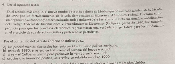 Lee el siguiente texto:
En el sentido más amplio, el nuevo rumbo de la vida política de México quedó marcado al inicio de la década
de 1990 por un fortalecimiento de la vida democrática al integrarse el Instituto Federal Electoral como
un organismo autónomo y descentralizado, independiente de la Secretaría de Gobernación. La consolidación
del Código Federal de Instituciones y Procedimientos Electorales (Cofipe) a partir de 1990, fue también
propicia para que los procesos electorales representaran una verdadera expectativa para los ciudadanos
en el ejercicio de sus derechos civiles y preferencias partidistas.
Por el contenido del párrafo anterior se infiere que...
a) los procedimientos electorales han entorpecido al sistema político mexicano.
b) antes de 1990, el IFE era un instrumento al servicio del fraúde electoral.
c) el IFE y el Cofipe surgieron para promover la transparencia electoral.
d) gracias a la transición política, se previno un estallido social en 1990.
Norte entre México. Canadá y Estados Unidos...