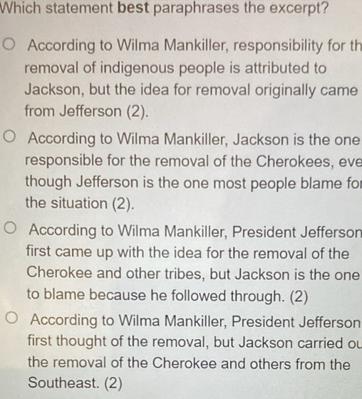 Which statement best paraphrases the excerpt?
According to Wilma Mankiller, responsibility for th
removal of indigenous people is attributed to
Jackson, but the idea for removal originally came
from Jefferson (2).
According to Wilma Mankiller, Jackson is the one
responsible for the removal of the Cherokees, eve
though Jefferson is the one most people blame for
the situation (2).
According to Wilma Mankiller, President Jefferson
first came up with the idea for the removal of the
Cherokee and other tribes, but Jackson is the one
to blame because he followed through. (2)
According to Wilma Mankiller, President Jefferson
first thought of the removal, but Jackson carried ou
the removal of the Cherokee and others from the
Southeast. (2)