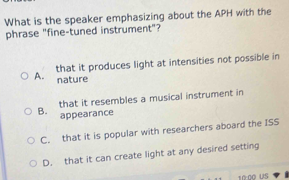 What is the speaker emphasizing about the APH with the
phrase "fine-tuned instrument"?
that it produces light at intensities not possible in
A. nature
that it resembles a musical instrument in
B.
appearance
C. that it is popular with researchers aboard the ISS
D. that it can create light at any desired setting
10:00 US