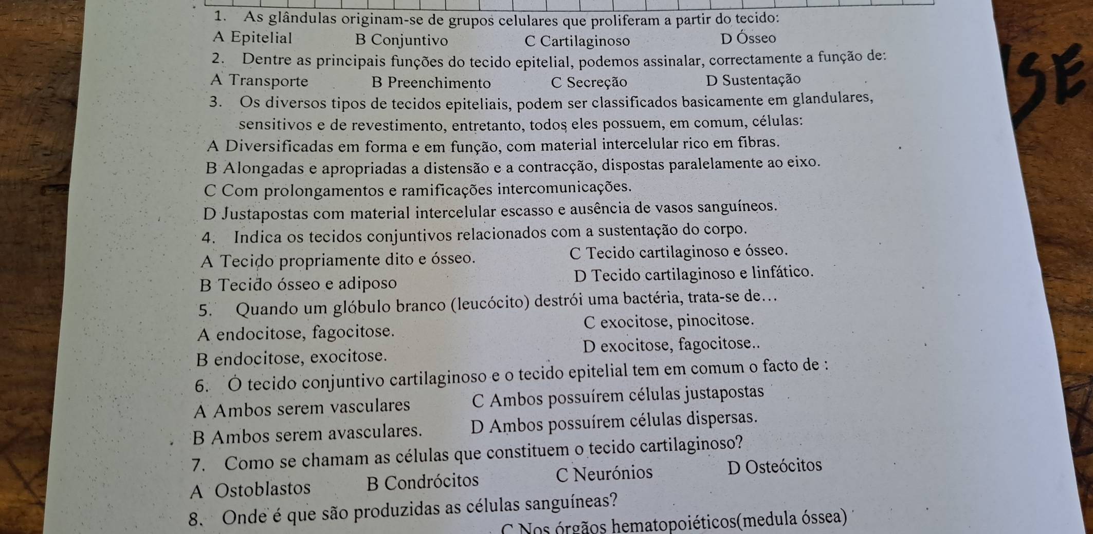 As glândulas originam-se de grupos celulares que proliferam a partir do tecido:
A Epitelial B Conjuntivo C Cartilaginoso D Ósseo
2. Dentre as principais funções do tecido epitelial, podemos assinalar, correctamente a função de:
A Transporte B Preenchimento C Secreção D Sustentação
3. Os diversos tipos de tecidos epiteliais, podem ser classificados basicamente em glandulares,
sensitivos e de revestimento, entretanto, todos eles possuem, em comum, células:
A Diversificadas em forma e em função, com material intercelular rico em fibras.
B Alongadas e apropriadas a distensão e a contracção, dispostas paralelamente ao eixo.
C Com prolongamentos e ramificações intercomunicações.
D Justapostas com material intercelular escasso e ausência de vasos sanguíneos.
4. Indica os tecidos conjuntivos relacionados com a sustentação do corpo.
A Tecido propriamente dito e ósseo. C Tecido cartilaginoso e ósseo.
B Tecido ósseo e adiposo D Tecido cartilaginoso e linfático.
5. Quando um glóbulo branco (leucócito) destrói uma bactéria, trata-se de..
A endocitose, fagocitose. C exocitose, pinocitose.
B endocitose, exocitose. D exocitose, fagocitose..
6. Ó tecido conjuntivo cartilaginoso e o tecido epitelial tem em comum o facto de :
A Ambos serem vasculares C Ambos possuírem células justapostas
B Ambos serem avasculares. D Ambos possuírem células dispersas.
7. Como se chamam as células que constituem o tecido cartilaginoso?
A Ostoblastos B Condrócitos C Neurónios D Osteócitos
8.  Onde é que são produzidas as células sanguíneas?
C Nos órgãos hematopoiéticos(medula óssea)