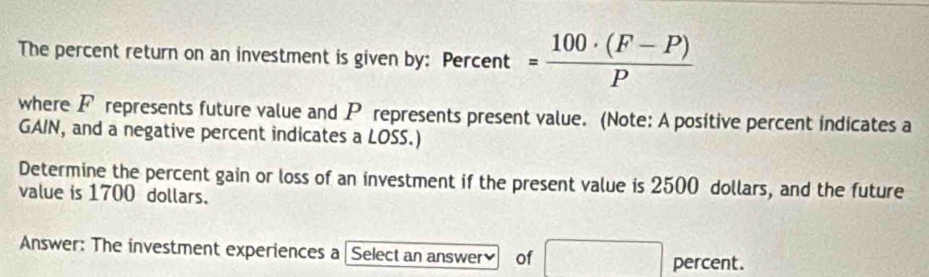 The percent return on an investment is given by: Percent = (100· (F-P))/P 
where F represents future value and P represents present value. (Note: A positive percent indicates a 
GAIN, and a negative percent indicates a LOSS.) 
Determine the percent gain or loss of an investment if the present value is 2500 dollars, and the future 
value is 1700 dollars. 
Answer: The investment experiences a Select an answer of CD=sqrt(DB^(BD)=sqrt DB) percent.