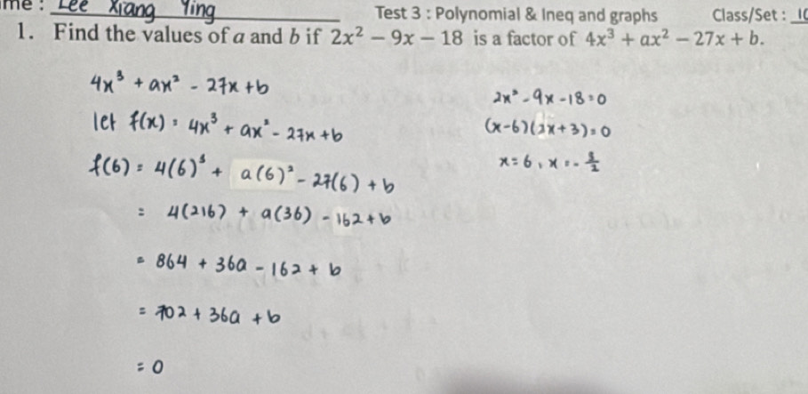 me :_ Test 3 : Polynomial & Ineq and graphs Class/Set :_ 
1. Find the values of a and b if 2x^2-9x-18 is a factor of 4x^3+ax^2-27x+b.