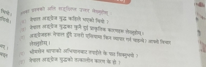 थियो । ततका प्रशनको अति सइक्षिप्त उत्तर लेख्जनूहोस : 
दियो। (6) नेपाल ऑड्ग्रेज युद्ध कहिले भएको थियोी? 
ड) नेपाल अड्गरेज युद्धका कुन दुई प्राकृतिक कारणहरू लेख्जुहोस् 
(ग) ऑदग्रेजहरू नेपाल हदै उत्तरी एसियामा किन व्यापार गर्न चहन्थे? आफ्नो विचार 
लेख्तुहोस् । 
बदन (प) भीमसेन धापाको अभियानबाट तपईले के पाठ सिक्लुभयो त 
(ऊ) नेपाल अइग्रेज युद्धको तत्कालीन कारण के हो ?