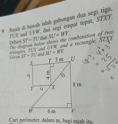 Rajah di bawah ialah gabungan dua segi tiga,
TUX and UVW, dan segi empat tepat, STXY.
ow shows the combination of two 
Diberi ST=TU dan SU=WV.
triangles, TUX and UVW, and a rectangle, STXY.
The di
Given SU=WV.
Cari perimeter, dalam m, bagi rajah itu.