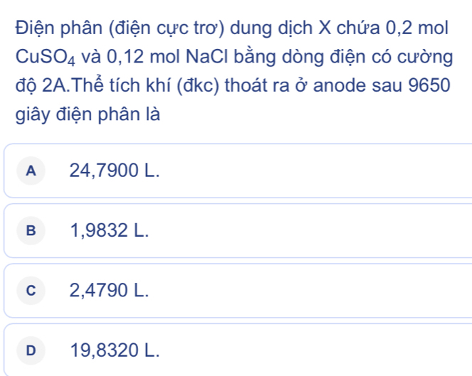 Điện phân (điện cực trơ) dung dịch X chứa 0,2 mol
CuSO_4 và 0,12 mol NaCl bằng dòng điện có cường
độ 2A.Thể tích khí (đkc) thoát ra ở anode sau 9650
giây điện phân là
A 24,7900 L.
B 1,9832 L.
c 2,4790 L.
D 19,8320 L.