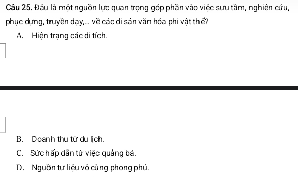 Đâu là một nguồn lực quan trọng góp phần vào việc sưu tầm, nghiên cứu,
phục dựng, truyền dạy,... về các di sản văn hóa phi vật thể?
A. Hiện trạng các di tích.
B. Doanh thu từ du lịch.
C. Sức hấp dẫn từ việc quảng bá.
D. Nguồn tư liệu vô cùng phong phú.