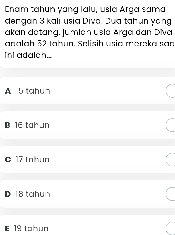 Enam tahun yang lalu, usia Arga sama
dengan 3 kali usia Diva. Dua tahun yang
akan datang, jumlah usia Arga dan Diva
adalah 52 tahun. Selisih usia mereka saa
ini adalah...
A 15 tahun
B 16 tahun
c 17 tahun
D 18 tahun
E 19 tahun