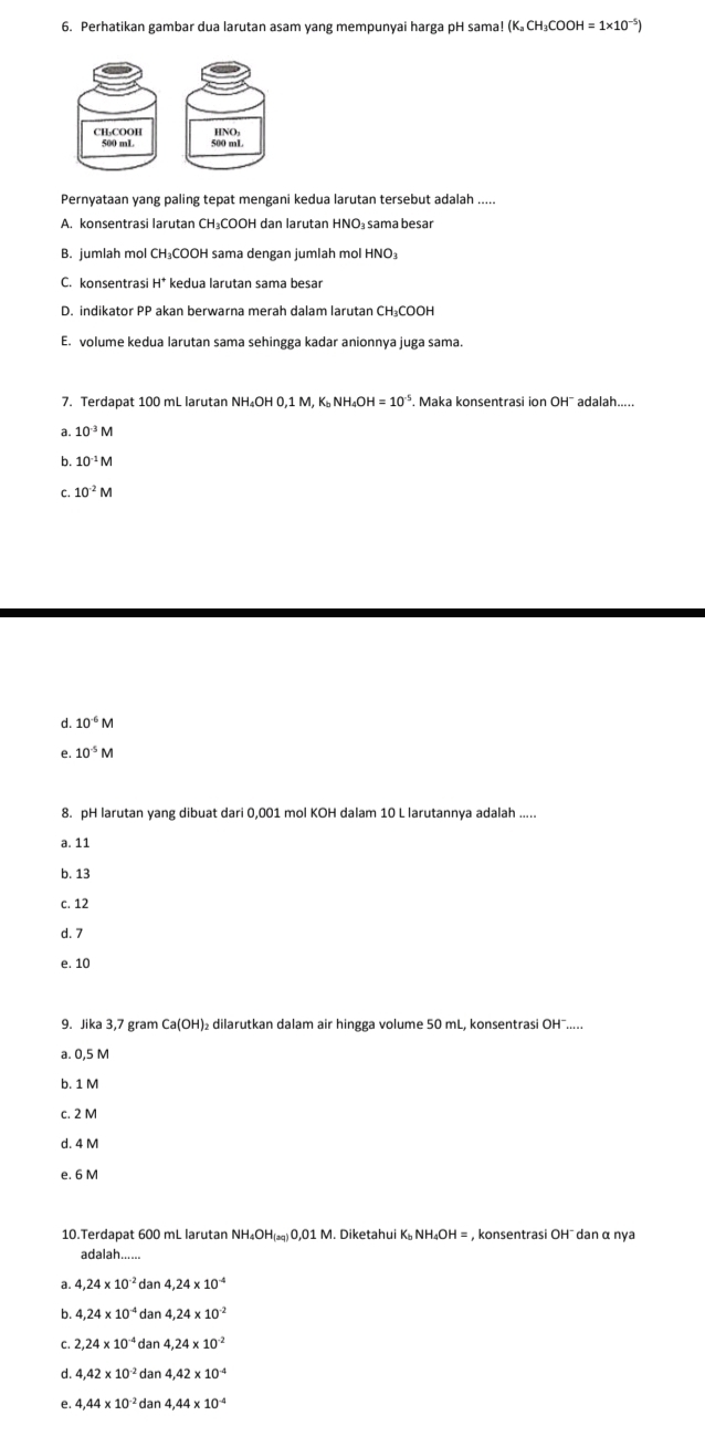 Perhatikan gambar dua larutan asam yang mempunyai harga pH sama! (K_aCH_3COOH=1* 10^(-5))
CH₃COOH HNO
500 mL
Pernyataan yang paling tepat mengani kedua larutan tersebut adalah .....
A. konsentrasi larutan CH₃COOH dan larutan HNO₃ sama besar
B. jumlah mol CH₃COOH sama dengan jumlah mol HNO₃
C. konsentrasi H* kedua larutan sama besar
D. indikator PP akan berwarna merah dalam larutan CH₃COOH
E. volume kedua larutan sama sehingga kadar anionnya juga sama.
7. Terdapat 100 mL larutan NH_4OH0,1M,K_bNH_4OH=10^(-5). Maka konsentrasi ion OH¯ adalah.....
a. 10^(-3)M
b 10^(-1)M
C. 10^(-2)M
d. 10^(-6)M
e. 10^(-5)M
8. pH larutan yang dibuat dari 0,001 mol KOH dalam 10 L larutannya adalah
a. 11
b. 13
c. 12
d. 7
e. 10
9. Jika 3,7 gram Ca(OH) dilarutkan dalam air hingga volume 50 mL, konsentrasi OH¯.....
a. 0,5 M
b. 1 M
c. 2 M
d. 4 M
e. 6 M
10.Terdapat 600 mL larutan NH_4OH_(aq)O,01M M. Diketahui K NH_4OH = , konsentrasi OH¯ dan α nya
adalah......
a. 4,24* 10^(-2) dan 4,24* 10^(-4)
b. 4.24* 10^(-4) dan 4.24* 10^(-2)
C. 2.24* 10^(-4) dan 4.24* 10^(-2)
d. 4.42* 10^(-2) dan 4.42* 10^(-4)
e. 4,44* 10^(-2) dan 4,44* 10^(-4)