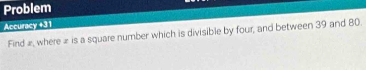 Problem 
Accuracy +31 
Find x_1 where £ is a square number which is divisible by four, and between 39 and 80.