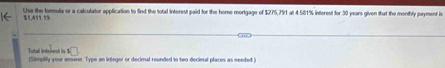 Use the formula or a calculator application to find the total interest paid for the home mortgage of $275,791 at 4.581% interest for 30 years given that the monthly payment is
$1,411.19
Total interest is $□
(Simplify your answer. Type an integer or decimal rounded to two decimal places as needed.)