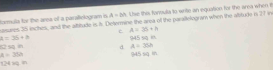 formula for the area of a parallelogram is A=bh Use this formula to write an equation for the area when t
nasures 35 inches, and the altitude is h. Determine the area of the parallelogram when the altitude is 27 in
C. A=35+h
A=35+h
52 sq. in d. 945 sq. in.
A=35h
A=35h 945 sq. in.
124: sq. in