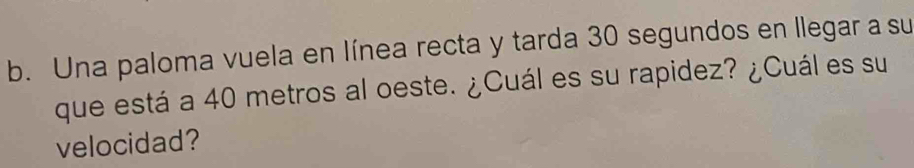 Una paloma vuela en línea recta y tarda 30 segundos en llegar a su 
que está a 40 metros al oeste. ¿Cuál es su rapidez? ¿Cuál es su 
velocidad?