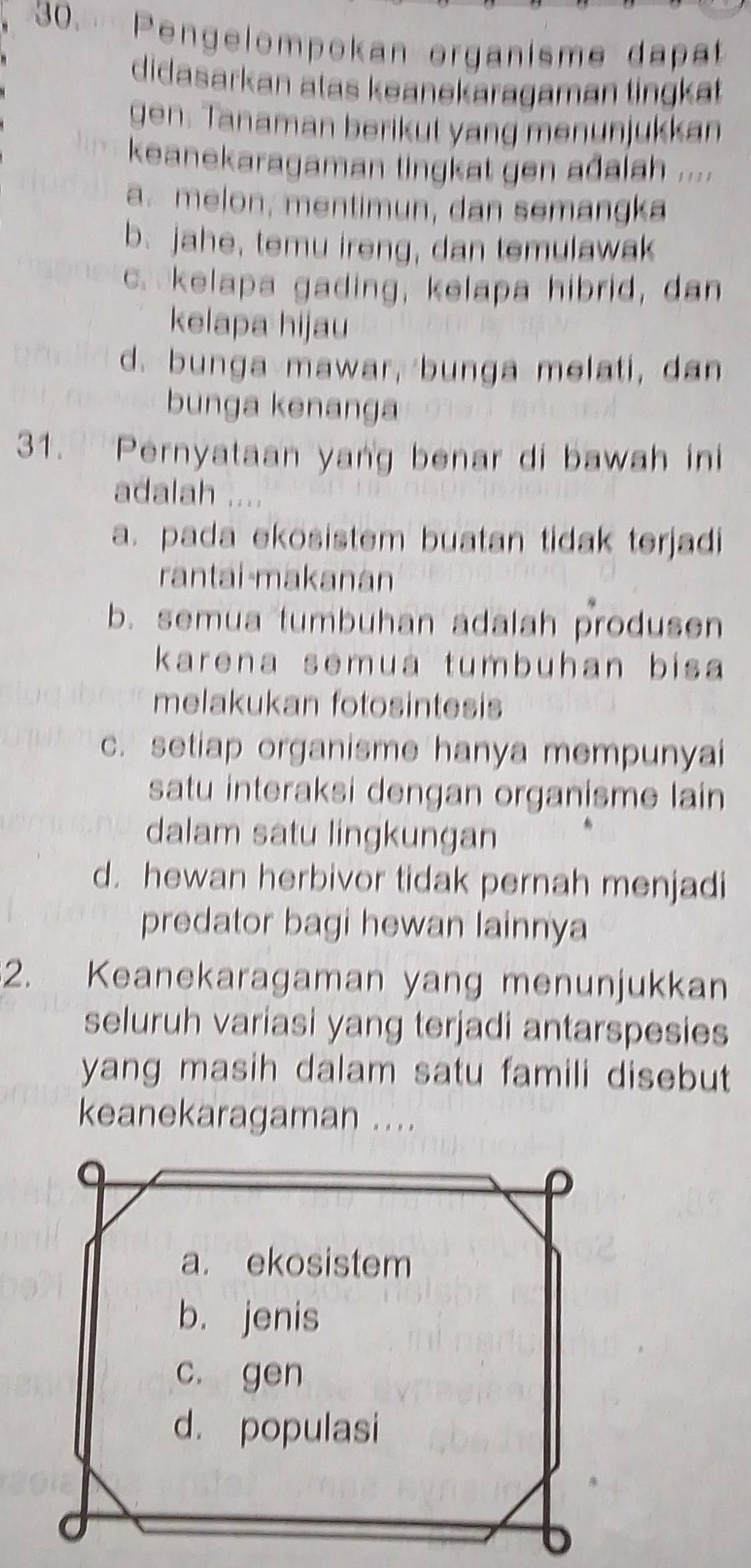 Pengelompokan organisme dapat
didasarkan atas keanekaragaman tingkät 
gen. Tanaman berikut yang menunjukkan
keanekaragaman tingkat gen ađalah ....
a. melon, mentimun, dan semangka
b. jahe, temu ireng, dan temulawak
c. kelapa gading, kelapa hibrid, dan
kelapa hijau
d. bunga mawar, bunga melati, dan
bunga kenanga
31. Pernyataan yang benar di bawah ini
adalah .
a. pada ekosistem buatan tidak terjadi
rantai-makanan
b. semua tumbuhan adalah produsen
karena semua tumbuhan bisa
melakukan fotosintesis
c. setiap organisme hanya mempunyai
satu interaksi dengan organisme lain
dalam satu lingkungan
d. hewan herbivor tidak pernah menjadi
predator bagi hewan lainnya
2. Keanekaragaman yang menunjukkan
seluruh variasi yang terjadi antarspesies
yang masih dalam satu famili disebut 
keanekaragaman ....