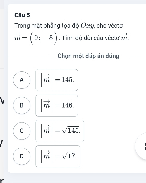 Trong mặt phẳng tọa độ Oxγ, cho véctơ
vector m=(9;-8). Tính độ dài của véctơ vector m. 
Chọn một đáp án đúng
A |vector m|=145.
B |vector m|=146.
C |vector m|=sqrt(145).
D |vector m|=sqrt(17).
r