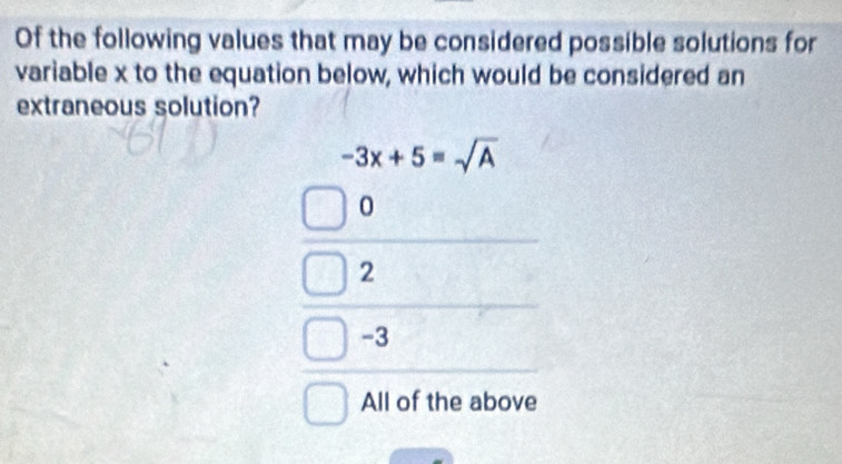 Of the following values that may be considered possible solutions for
variable x to the equation below, which would be considered an
extraneous solution?
-3x+5=sqrt(A)
0
2
-3
All of the above