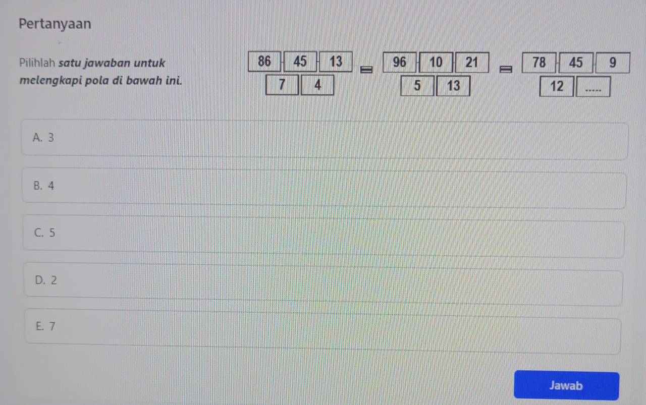 Pertanyaan
Pilihlah satu jawaban untuk
melengkapi pola di bawah ini.
 86|45|13/7|4 =frac 96|10|215||5= 78|45|9/12 
A. 3
B. 4
C. 5
D. 2
E. 7
Jawab