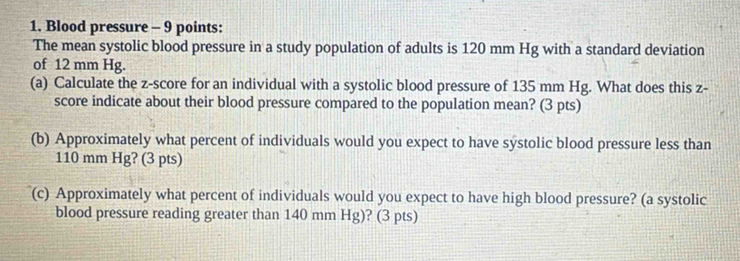 Blood pressure - 9 points: 
The mean systolic blood pressure in a study population of adults is 120 mm Hg with a standard deviation 
of 12 mm Hg. 
(a) Calculate the z-score for an individual with a systolic blood pressure of 135 mm Hg. What does this z - 
score indicate about their blood pressure compared to the population mean? (3 pts) 
(b) Approximately what percent of individuals would you expect to have systolic blood pressure less than
110 mm Hg? (3 pts) 
(c) Approximately what percent of individuals would you expect to have high blood pressure? (a systolic 
blood pressure reading greater than 140 mm Hg) ? (3 pts)