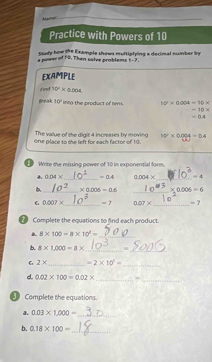 Name: 
Practice with Powers of 10
Study how the Example shows multiplying a decimal number by 
a power of 10. Then solve problems 1-7. 
EXAMPLE 
Find 10^2* 0.004. 
Break 10^2 into the product of tens.
10^2* 0.004=10*
=10*
=0.4
The value of the digit 4 increases by moving 10^2* 0.004=0.4
one place to the left for each factor of 10. 
1 Write the missing power of 10 in exponential form. 
a. 0.04* _  =0.4 0.004* _  =4
b._ 
_ * 0.006=0.6
* 0.006=6
C. 0.007* _  =7 0.07* _  =7
2 Complete the equations to find each product. 
a. 8* 100=8* 10^2= _ 
_ 
b. 8* 1,000=8* _ = 
C. 2* _  =2* 10^1= _ 
d. 0.02* 100=0.02* _ =_ 
30 Complete the equations. 
a. 0.03* 1,000= _ 
b. 0.18* 100= _