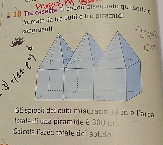 Tre casette Il solido disegnato qui sotto è 
formato da tre cubi e tre piramidi 
congruenti. 
Gli spigoli dei cubi misurano 10 m e larea 
totale di una piramide è 300m^2. 
Calcola l’area totale del solido.