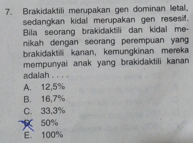 Brakidaktili merupakan gen dominan letal,
sedangkan kidal merupakan gen resesif.
Bila seorang brakidaktili dan kidal me-
nikah dengan seorang perempuan yang
brakidaktili kanan， kemungkinan mereka
mempunyai anak yang brakidaktili kanan 
adalah . . . .
A. 12,5%
B. 16,7%
C. 33,3%
X 50%
E. 100%