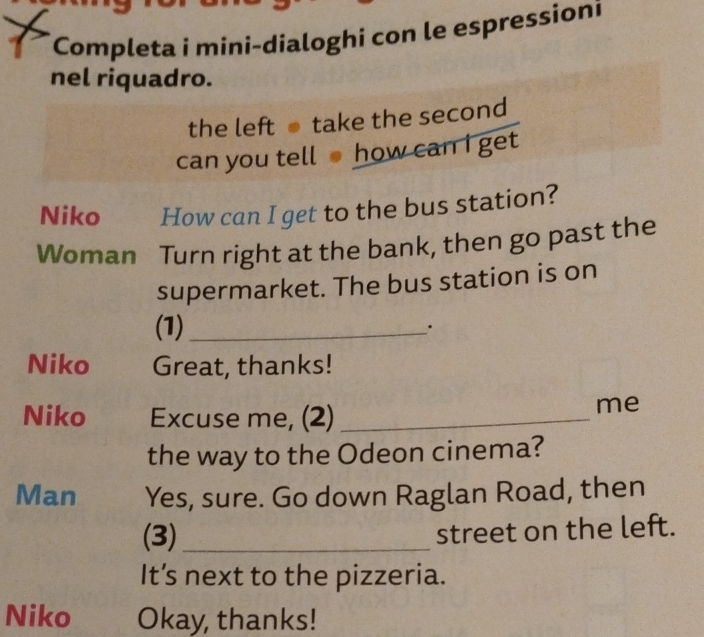 Completa i mini-dialoghi con le espressioni 
nel riquadro. 
the left take the second 
can you tell how can I get 
Niko How can I get to the bus station? 
Woman Turn right at the bank, then go past the 
supermarket. The bus station is on 
(1)_ . 
Niko Great, thanks! 
Niko Excuse me, (2)_ 
me 
the way to the Odeon cinema? 
Man Yes, sure. Go down Raglan Road, then 
(3) _street on the left. 
It’s next to the pizzeria. 
Niko Okay, thanks!