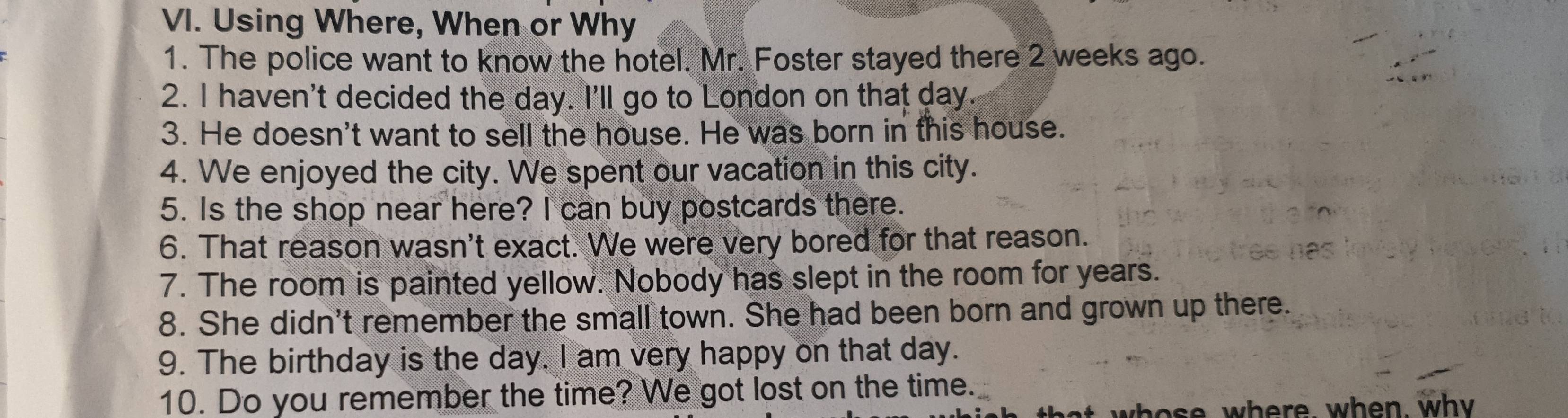 Using Where, When or Why 
1. The police want to know the hotel. Mr. Foster stayed there 2 weeks ago. 
2. I haven't decided the day. I'll go to London on that day. 
3. He doesn't want to sell the house. He was born in this house. 
4. We enjoyed the city. We spent our vacation in this city. 
5. Is the shop near here? I can buy postcards there. 
6. That reason wasn't exact. We were very bored for that reason. 
7. The room is painted yellow. Nobody has slept in the room for years. 
8. She didn't remember the small town. She had been born and grown up there. 
9. The birthday is the day. I am very happy on that day. 
10. Do you remember the time? We got lost on the time. 
who se where, when, why