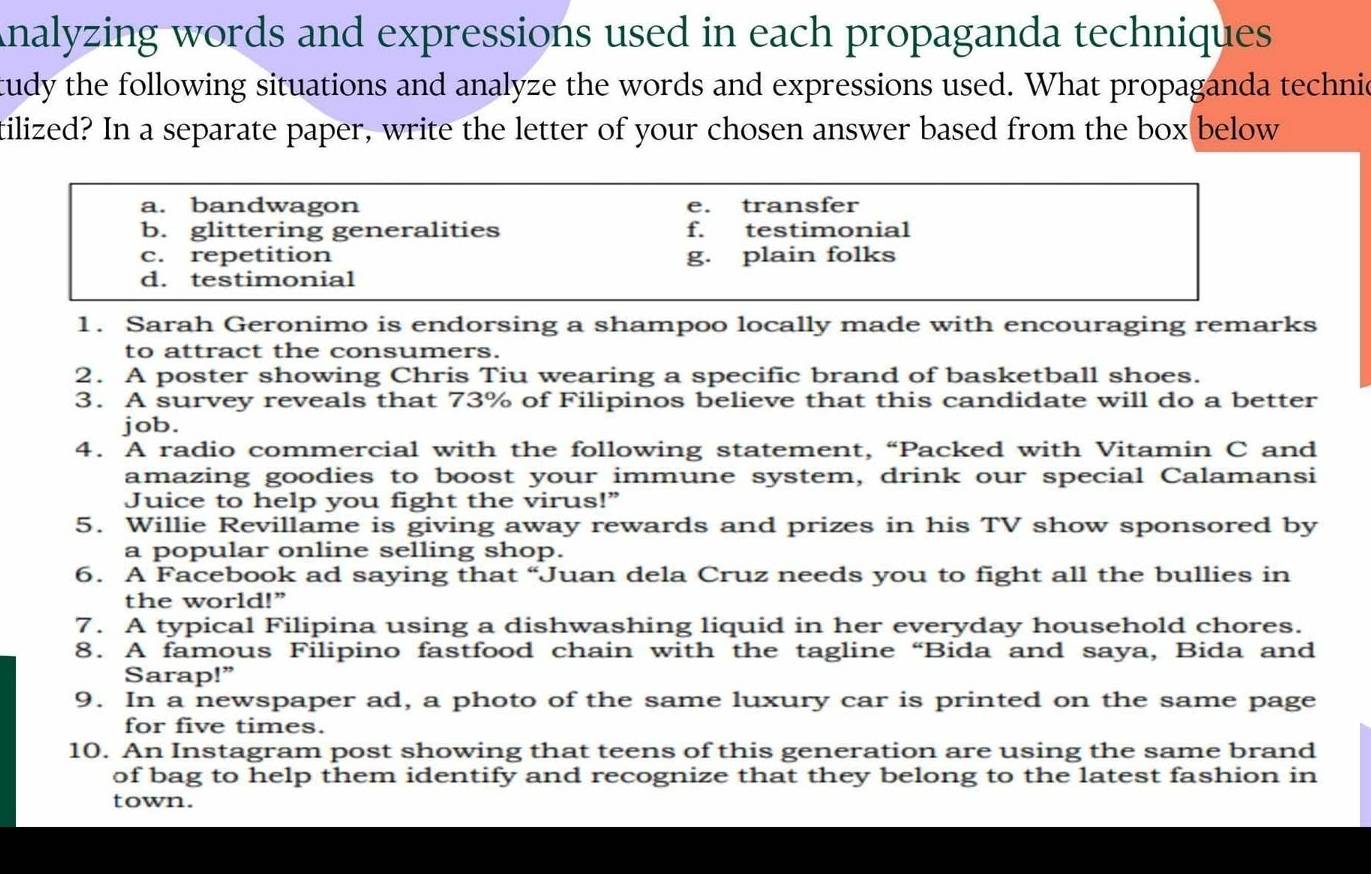 Analyzing words and expressions used in each propaganda techniques
tudy the following situations and analyze the words and expressions used. What propaganda technic
tilized? In a separate paper, write the letter of your chosen answer based from the box below
a. bandwagon e. transfer
b. glittering generalities f. testimonial
c. repetition g. plain folks
d. testimonial
1. Sarah Geronimo is endorsing a shampoo locally made with encouraging remarks
to attract the consumers.
2. A poster showing Chris Tiu wearing a specific brand of basketball shoes.
3. A survey reveals that 73% of Filipinos believe that this candidate will do a better
job.
4. A radio commercial with the following statement, “Packed with Vitamin C and
amazing goodies to boost your immune system, drink our special Calamansi
Juice to help you fight the virus!”
5. Willie Revillame is giving away rewards and prizes in his TV show sponsored by
a popular online selling shop.
6. A Facebook ad saying that “Juan dela Cruz needs you to fight all the bullies in
the world!”
7. A typical Filipina using a dishwashing liquid in her everyday household chores.
8. A famous Filipino fastfood chain with the tagline “Bida and saya, Bida and
Sarap!”
9. In a newspaper ad, a photo of the same luxury car is printed on the same page
for five times.
10. An Instagram post showing that teens of this generation are using the same brand
of bag to help them identify and recognize that they belong to the latest fashion in
town.