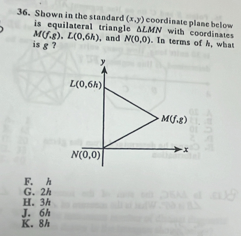 Shown in the standard (x,y) coordinate plane below
is equilateral triangle . △ LMN with coordinates
M(f,g),L(0,6h) , and N(0,0). In terms of h, what
is g ?
F. h
G. 2h
H. 3h
J. 6h
K. 8h