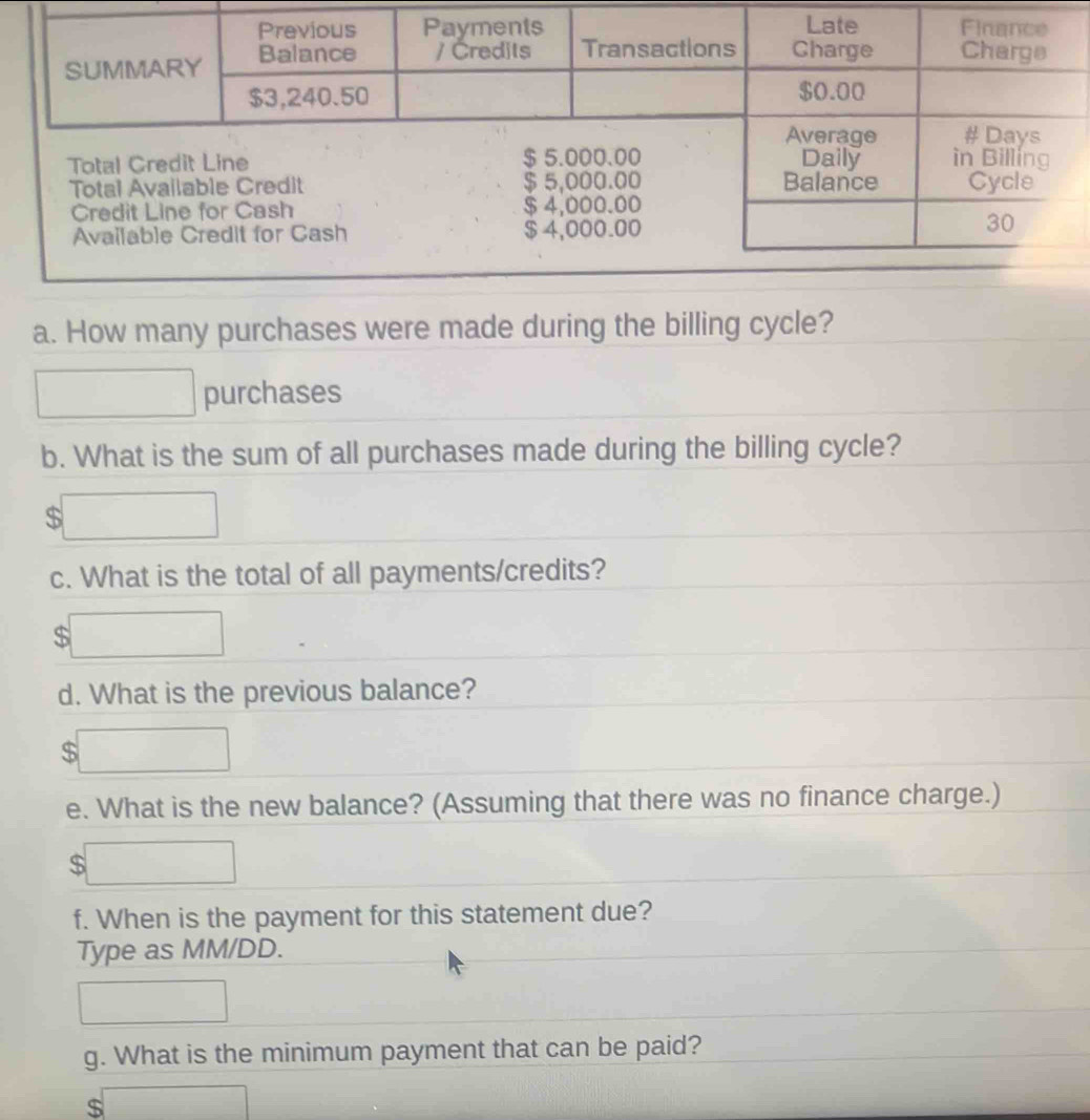 Available Cr 
a. How many purchases were made during the billing cycle? 
purchases 
b. What is the sum of all purchases made during the billing cycle?
$
c. What is the total of all payments/credits?
$
d. What is the previous balance?
$
e. What is the new balance? (Assuming that there was no finance charge.)
$
f. When is the payment for this statement due? 
Type as MM/DD. 
g. What is the minimum payment that can be paid?
$